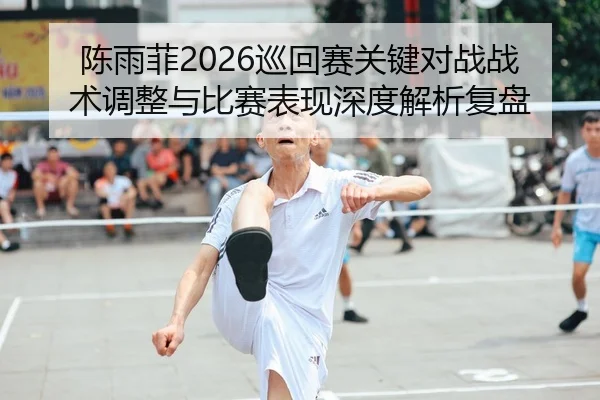陈雨菲2026巡回赛关键对战战术调整与比赛表现深度解析复盘